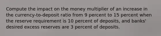 Compute the impact on the money multiplier of an increase in the currency-to-deposit ratio from 9 percent to 15 percent when the reserve requirement is 10 percent of deposits, and banks' desired excess reserves are 3 percent of deposits.