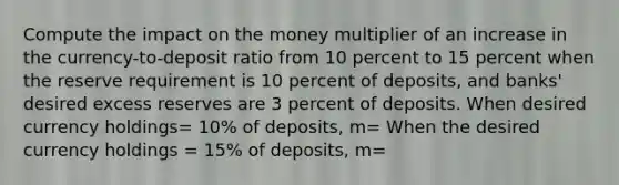 Compute the impact on the money multiplier of an increase in the currency-to-deposit ratio from 10 percent to 15 percent when the reserve requirement is 10 percent of deposits, and banks' desired excess reserves are 3 percent of deposits. When desired currency holdings= 10% of deposits, m= When the desired currency holdings = 15% of deposits, m=