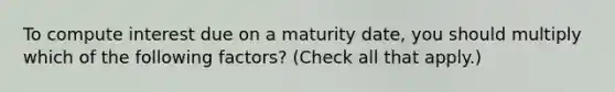 To compute interest due on a maturity date, you should multiply which of the following factors? (Check all that apply.)