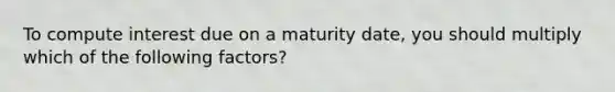 To compute interest due on a maturity date, you should multiply which of the following factors?