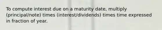 To compute interest due on a maturity date, multiply (principal/note) times (interest/dividends) times time expressed in fraction of year.