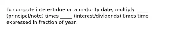 To compute interest due on a maturity date, multiply _____ (principal/note) times _____ (interest/dividends) times time expressed in fraction of year.