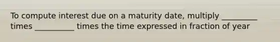 To compute interest due on a maturity date, multiply _________ times __________ times the time expressed in fraction of year