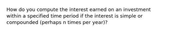 How do you compute the interest earned on an investment within a specified time period if the interest is simple or compounded (perhaps n times per year)?