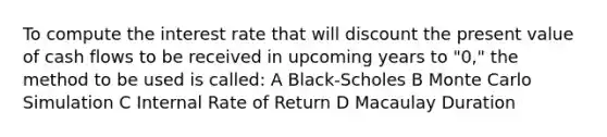 To compute the interest rate that will discount the present value of cash flows to be received in upcoming years to "0," the method to be used is called: A Black-Scholes B Monte Carlo Simulation C Internal Rate of Return D Macaulay Duration