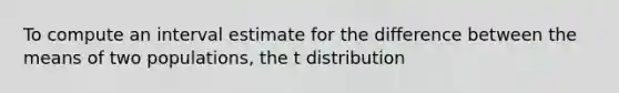 To compute an interval estimate for the difference between the means of two populations, the t distribution