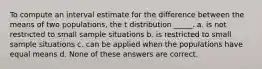 To compute an interval estimate for the difference between the means of two populations, the t distribution _____. a. is not restricted to small sample situations b. is restricted to small sample situations c. can be applied when the populations have equal means d. None of these answers are correct.