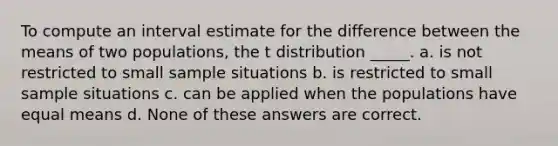 To compute an interval estimate for the difference between the means of two populations, the t distribution _____. a. is not restricted to small sample situations b. is restricted to small sample situations c. can be applied when the populations have equal means d. None of these answers are correct.