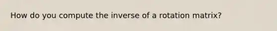 How do you compute the inverse of a rotation matrix?