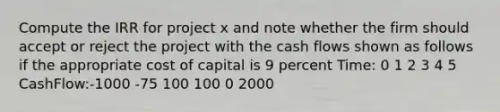 Compute the IRR for project x and note whether the firm should accept or reject the project with the cash flows shown as follows if the appropriate cost of capital is 9 percent Time: 0 1 2 3 4 5 CashFlow:-1000 -75 100 100 0 2000