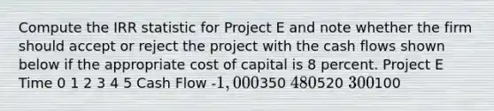 Compute the IRR statistic for Project E and note whether the firm should accept or reject the project with the cash flows shown below if the appropriate cost of capital is 8 percent. Project E Time 0 1 2 3 4 5 Cash Flow -1,000350 480520 300100