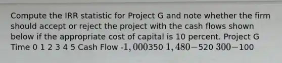 Compute the IRR statistic for Project G and note whether the firm should accept or reject the project with the cash flows shown below if the appropriate cost of capital is 10 percent. Project G Time 0 1 2 3 4 5 Cash Flow -1,000350 1,480 -520 300 -100