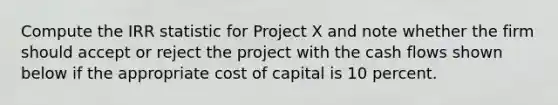 Compute the IRR statistic for Project X and note whether the firm should accept or reject the project with the cash flows shown below if the appropriate cost of capital is 10 percent.