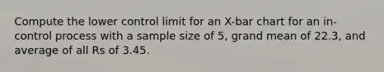 Compute the lower control limit for an X-bar chart for an in-control process with a sample size of 5, grand mean of 22.3, and average of all Rs of 3.45.