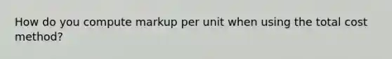 How do you compute markup per unit when using the total cost method?