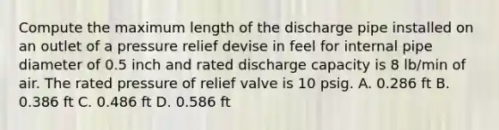 Compute the maximum length of the discharge pipe installed on an outlet of a pressure relief devise in feel for internal pipe diameter of 0.5 inch and rated discharge capacity is 8 lb/min of air. The rated pressure of relief valve is 10 psig. A. 0.286 ft B. 0.386 ft C. 0.486 ft D. 0.586 ft