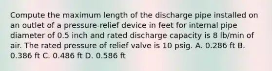 Compute the maximum length of the discharge pipe installed on an outlet of a pressure-relief device in feet for internal pipe diameter of 0.5 inch and rated discharge capacity is 8 lb/min of air. The rated pressure of relief valve is 10 psig. A. 0.286 ft B. 0.386 ft C. 0.486 ft D. 0.586 ft