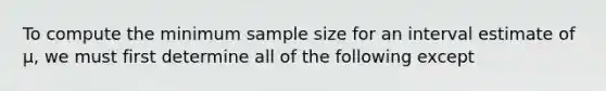 To compute the minimum sample size for an interval estimate of μ, we must first determine all of the following except