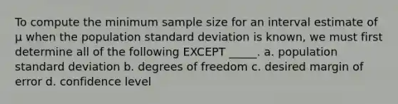 To compute the minimum sample size for an interval estimate of μ when the population standard deviation is known, we must first determine all of the following EXCEPT _____. a. population standard deviation b. degrees of freedom c. desired margin of error d. confidence level