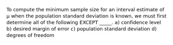 To compute the minimum sample size for an interval estimate of μ when the population standard deviation is known, we must first determine all of the following EXCEPT _____. a) confidence level b) desired margin of error c) population standard deviation d) degrees of freedom