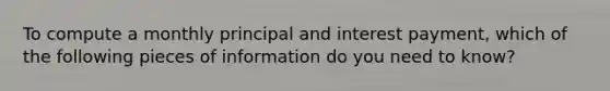 To compute a monthly principal and interest payment, which of the following pieces of information do you need to know?