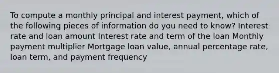 To compute a monthly principal and interest payment, which of the following pieces of information do you need to know? Interest rate and loan amount Interest rate and term of the loan Monthly payment multiplier Mortgage loan value, annual percentage rate, loan term, and payment frequency