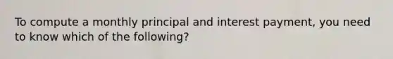 To compute a monthly principal and interest payment, you need to know which of the following?