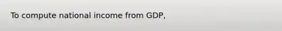 To compute national income from GDP,