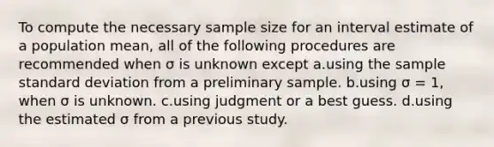 To compute the necessary sample size for an interval estimate of a population mean, all of the following procedures are recommended when σ is unknown except a.using the sample standard deviation from a preliminary sample. b.using σ = 1, when σ is unknown. c.using judgment or a best guess. d.using the estimated σ from a previous study.