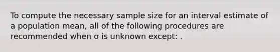 To compute the necessary sample size for an interval estimate of a population mean, all of the following procedures are recommended when σ is unknown except: .