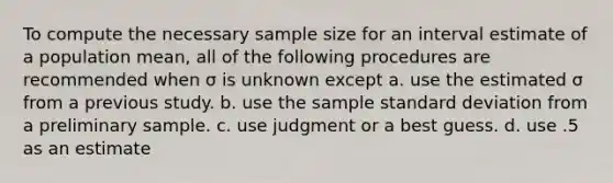 To compute the necessary sample size for an interval estimate of a population mean, all of the following procedures are recommended when σ is unknown except a. use the estimated σ from a previous study. b. use the sample <a href='https://www.questionai.com/knowledge/kqGUr1Cldy-standard-deviation' class='anchor-knowledge'>standard deviation</a> from a preliminary sample. c. use judgment or a best guess. d. use .5 as an estimate