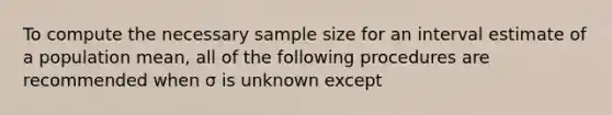 To compute the necessary sample size for an interval estimate of a population mean, all of the following procedures are recommended when σ is unknown except