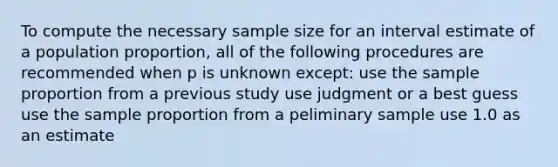 To compute the necessary sample size for an interval estimate of a population proportion, all of the following procedures are recommended when p is unknown except: use the sample proportion from a previous study use judgment or a best guess use the sample proportion from a peliminary sample use 1.0 as an estimate