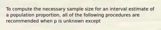 To compute the necessary sample size for an interval estimate of a population proportion, all of the following procedures are recommended when p is unknown except