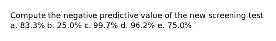 Compute the negative predictive value of the new screening test a. 83.3% b. 25.0% c. 99.7% d. 96.2% e. 75.0%