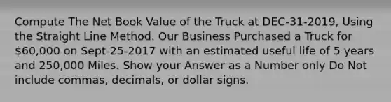 Compute The Net Book Value of the Truck at DEC-31-2019, Using the Straight Line Method. Our Business Purchased a Truck for 60,000 on Sept-25-2017 with an estimated useful life of 5 years and 250,000 Miles. Show your Answer as a Number only Do Not include commas, decimals, or dollar signs.