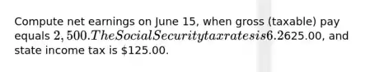 Compute net earnings on June 15, when gross (taxable) pay equals 2,500. The Social Security tax rates is 6.2%, the Medicare rate is 1.45%, federal income tax is625.00, and state income tax is 125.00.