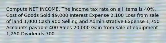 Compute NET INCOME. The income tax rate on all items is 40%. Cost of Goods Sold 9,000 Interest Expense 2,100 Loss from sale of land 1,000 Cash 900 Selling and Administrative Expense 1,750 <a href='https://www.questionai.com/knowledge/kWc3IVgYEK-accounts-payable' class='anchor-knowledge'>accounts payable</a> 400 Sales 20,000 Gain from sale of equipment 1,250 Dividends 700