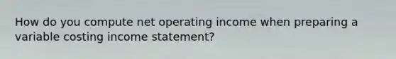 How do you compute net operating income when preparing a variable costing <a href='https://www.questionai.com/knowledge/kCPMsnOwdm-income-statement' class='anchor-knowledge'>income statement</a>?