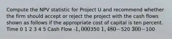 Compute the NPV statistic for Project U and recommend whether the firm should accept or reject the project with the cash flows shown as follows if the appropriate cost of capital is ten percent. Time 0 1 2 3 4 5 Cash Flow -1,000350 1,480 -520 300 -100