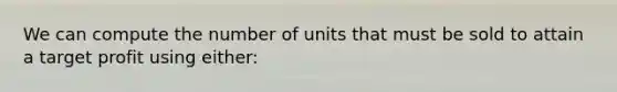 We can compute the number of units that must be sold to attain a target profit using either: