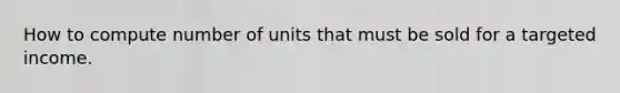 How to compute number of units that must be sold for a targeted income.