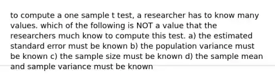 to compute a one sample t test, a researcher has to know many values. which of the following is NOT a value that the researchers much know to compute this test. a) the estimated standard error must be known b) the population variance must be known c) the sample size must be known d) the sample mean and sample variance must be known