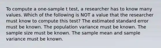 To compute a one-sample t test, a researcher has to know many values. Which of the following is NOT a value that the researcher must know to compute this test? The estimated standard error must be known. The population variance must be known. The sample size must be known. The sample mean and <a href='https://www.questionai.com/knowledge/kKPm4DaUPs-sample-variance' class='anchor-knowledge'>sample variance</a> must be known.