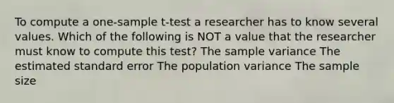 To compute a one-sample t-test a researcher has to know several values. Which of the following is NOT a value that the researcher must know to compute this test? The sample variance The estimated standard error The population variance The sample size