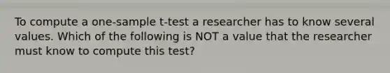 To compute a one-sample t-test a researcher has to know several values. Which of the following is NOT a value that the researcher must know to compute this test?