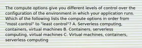 The compute options give you different levels of control over the configuration of the environment in which your application runs. Which of the following lists the compute options in order from "most control" to "least control"? A. Serverless computing, containers, virtual machines B. Containers, serverless computing, virtual machines C. Virtual machines, containers, serverless computing