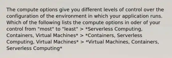 The compute options give you different levels of control over the configuration of the environment in which your application runs. Which of the following lists the compute options in oder of your control from "most" to "least" > *Serverless Computing, Containers, Virtual Machines* > *Containers, Serverless Computing, Virtual Machines* > *Virtual Machines, Containers, Serverless Computing*