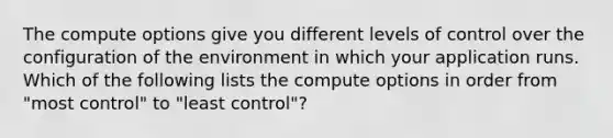 The compute options give you different levels of control over the configuration of the environment in which your application runs. Which of the following lists the compute options in order from "most control" to "least control"?