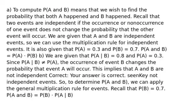 a) To compute P(A and B) means that we wish to find the probability that both A happened and B happened. Recall that two events are independent if the occurrence or nonoccurrence of one event does not change the probability that the other event will occur. We are given that A and B are <a href='https://www.questionai.com/knowledge/kTJqIK1isz-independent-events' class='anchor-knowledge'>independent events</a>, so we can use the multiplication rule for independent events. It is also given that P(A) = 0.3 and P(B) = 0.7. P(A and B) = P(A) · P(B) b) We are given that P(A | B) = 0.8 and P(A) = 0.3. Since P(A | B) ≠ P(A), the occurrence of event B changes the probability that event A will occur. This implies that A and B are not independent Correct: Your answer is correct. seenKey not independent events. So, to determine P(A and B), we can apply the general multiplication rule for events. Recall that P(B) = 0.7. P(A and B) = P(B) · P(A | B)